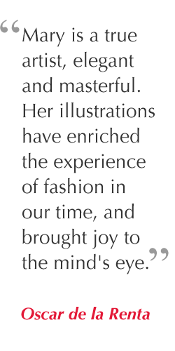 "Mary is a true artist, elegant and masterful. Her illustrations have enriched the experience of fashion in our time, and brought joy to the mind's eye." - Oscar de la Renta